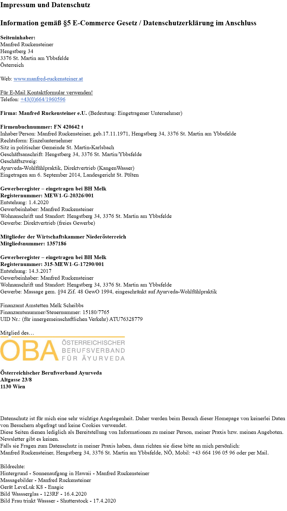 Impressum und Datenschutz Information gemäß §5 E-Commerce Gesetz / Datenschutzerklärung im Anschluss Seiteninhaber: Manfred Ruckensteiner Hengstberg 34 3376 St. Martin am Ybbsfelde Österreich Web: www.manfred-ruckensteiner.at Für E-Mail Kontaktformular verwenden! Telefon: +43(0)664/1960596 Firma: Manfred Ruckensteiner e.U. (Bedeutung: Eingetragener Unternehmer) Firmenbuchnummer: FN 420642 t Inhaber/Person: Manfred Ruckensteiner, geb.17.11.1971, Hengstberg 34, 3376 St. Martin am Ybbsfelde Rechtsform: Einzelunternehmer Sitz in politischer Gemeinde St. Martin-Karlsbach Geschäftsanschrift: Hengstberg 34, 3376 St. Martin/Ybbsfelde Geschäftszweig: Ayurveda-Wohlfühlpraktik, Direktvertrieb (KangenWasser) Eingetragen am 6. September 2014, Landesgericht St. Pölten Gewerberegister – eingetragen bei BH Melk Registernummer: MEW1-G-20326/001 Entstehung: 1.4.2020 Gewerbeinhaber: Manfred Ruckensteiner Wohnanschrift und Standort: Hengstberg 34, 3376 St. Martin am Ybbsfelde Gewerbe: Direktvertrieb (freies Gewerbe) Mitglieder der Wirtschaftskammer Niederösterreich Mitgliedsnummer: 1357186 Gewerberegister – eingetragen bei BH Melk Registernummer: 315-MEW1-G-17290/001 Entstehung: 14.3.2017 Gewerbeinhaber: Manfred Ruckensteiner Wohnanschrift und Standort: Hengstberg 34, 3376 St. Martin am Ybbsfelde Gewerbe: Massage gem. §94 Zif. 48 GewO 1994, eingeschränkt auf Ayurveda-Wohlfühlpraktik Finanzamt Amstetten Melk Scheibbs Finanzamtsnummer/Steuernummer: 15180/7765 UID Nr.: (für innergemeinschaftlichen Verkehr) ATU76328779 Mitglied des… ﷯ Österreichischer Berufsverband Ayurveda Altgasse 23/8 1130 Wien DATENSCHUTZERKLÄRUNG GEMÄSS ART. 14 EU-DSGVO: Datenschutz ist für mich eine sehr wichtige Angelegenheit. Daher werden beim Besuch dieser Homepage von keinerlei Daten von Besuchern abgefragt und keine Cookies verwendet. Diese Seiten dienen lediglich als Bereitstellung von Informationen zu meiner Person, meiner Praxis bzw. meinen Angeboten. Newsletter gibt es keinen. Falls sie Fragen zum Datenschutz in meiner Praxis haben, dann richten sie diese bitte an mich persönlich: Manfred Ruckensteiner, Hengstberg 34, 3376 St. Martin am Ybbsfelde, NÖ, Mobil: +43 664 196 05 96 oder per Mail. Bildrechte: Hintergrund - Sonnenaufgang in Hawaii - Manfred Ruckensteiner Massagebilder - Manfred Ruckensteiner Gerät LeveLuk K8 - Enagic Bild Wassserglas - 123RF - 16.4.2020 Bild Frau trinkt Wassser - Shutterstock - 17.4.2020 